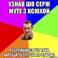 узнав шо серж муте з ксюхой розплакався шо така хароша тьолочка пропадає