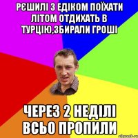 Рєшилі з Едіком поїхати літом отдихать в Турцію,збирали гроші Через 2 неділі всьо пропили