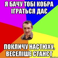 Я БАЧУ ТОБІ КОБРА ІГРАТЬСЯ ДАЄ ПОКЛИЧУ НАСТЮХУ, ВЕСЕЛІШЕ СТАНЄТ