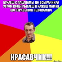 Бухаеш с пацанамы до всырачки?а утром колы рыгаеш и кажеш мамки шо отравывся яблоками?) КРАСАВЧИК!!!