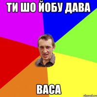 ти шо йобу дава ВАСА