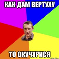 как дам вертуху то окучурися