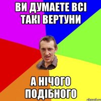 ви думаете всі такі вертуни а нічого подібного