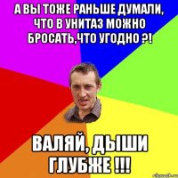 А ВЫ ТОЖЕ РАНЬШЕ ДУМАЛИ, ЧТО В УНИТАЗ МОЖНО БРОСАТЬ,ЧТО УГОДНО ?! ВАЛЯЙ, ДЫШИ ГЛУБЖЕ !!!