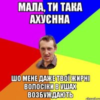 МАЛА, ТИ ТАКА АХУЄННА ШО МЕНЕ ДАЖЕ ТВОЇ ЖИРНІ ВОЛОСІКИ В УШАХ ВОЗБУЖДАЮТЬ