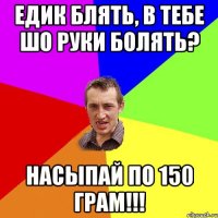 Едик блять, в тебе шо руки болять? Насыпай по 150 грам!!!