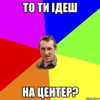 То ти ідеш на центер?