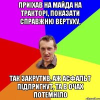 приiхав на майда на тракторi, показати справжню вертуху, так закрутив, аж асфальт пiдпригнут, та в очах потемнiло