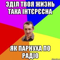 Эділ твоя жизнь така інтєрєсна як парнуха по радіо