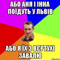 або Аня і Інна поїдуть у Львів або я їх з вєртухі завалю