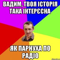 Вадим, твоя історія така інтерєсна як парнуха по радіо