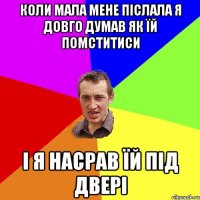 Коли мала мене післала я довго думав як їй помститиси і я насрав їй під двері