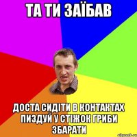 та ти заїбав доста сидіти в контактах пиздуй у стіжок гриби збарати