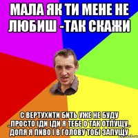 мала як ти мене не любиш -так скажи с вертухити бить уже не буду ..просто іди іди я тебе о так отпущу.. допя я пиво і в голову тобі запущу