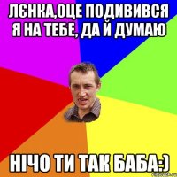 Лєнка,оце подивився я на тебе, да й думаю нічо ти так баба:)