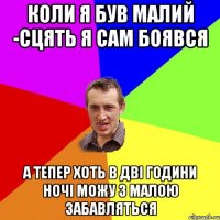 коли я був малий -сцять я сам боявся а тепер хоть в дві години ночі можу з малою забавляться