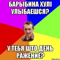 Барыбина хулi улыбаешся? у тебя што день ражение?