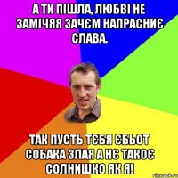 А ти пішла, любві не замічяя Зачєм напрасниє слава. Так пусть тєбя єбьот собака злая А нє такоє солнишко як я!