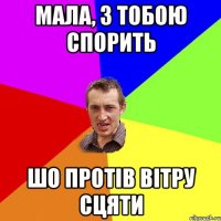 мала, з тобою спорить шо протів вітру сцяти