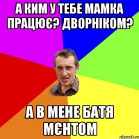 а ким у тебе мамка працює? дворніком? а в мене батя мєнтом