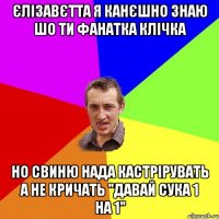 Єлізавєтта я канєшно знаю шо ти фанатка клічка но свиню нада кастрірувать а не кричать "давай сука 1 на 1"