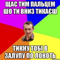 щас тим пальцем шо ти вниз тикаєш тикну тобі в залупу по локоть