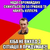 Нада Євромайдану скинуться по 50 гривнів та нанять кіллєра Хіба не виход з сітуації я придумав?!