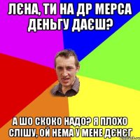 Лєна, ти на ДР Мерса деньгу даєш? А шо скоко надо? Я плохо слішу, ой нема у мене дєнєг