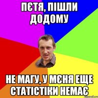 Пєтя, пішли додому Не магу, у мєня еще статістіки немає