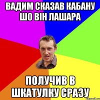 вадим сказав кабану шо він лашара получив в шкатулку сразу