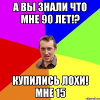 А вы знали что мне 90 лет!? Купились ЛОХИ! Мне 15