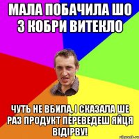 Мала побачила шо з Кобри витекло Чуть не вбила, і сказала ше раз продукт переведеш яйця відірву!