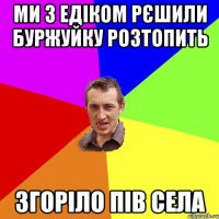 Ми з Едіком рєшили буржуйку розтопить згоріло пів села