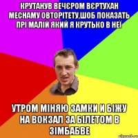 КРУТАНУВ ВЕЧЄРОМ ВЄРТУХАН МЕСНАМУ ОВТОРІТЕТУ,ШОБ ПОКАЗАТЬ ПРІ МАЛІЙ ЯКИЙ Я КРУТЬКО В НЕЇ УТРОМ МІНЯЮ ЗАМКИ И БІЖУ НА ВОКЗАЛ ЗА БІЛЕТОМ В ЗІМБАБВЕ