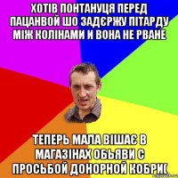 ХОТІВ ПОНТАНУЦЯ ПЕРЕД ПАЦАНВОЙ ШО ЗАДЄРЖУ ПІТАРДУ МІЖ КОЛІНАМИ И ВОНА НЕ РВАНЕ ТЕПЕРЬ МАЛА ВІШАЄ В МАГАЗІНАХ ОБЬЯВИ С ПРОСЬБОЙ ДОНОРНОЙ КОБРИ(