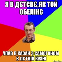 я в дєтсвє,як той обелікс упав в казан з самогоном в лєтній кухні