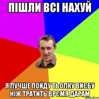 Пішли всі нахуй Я лучше пойду тьолку виєбу ніж тратить врємя дарам