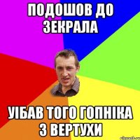 подошов до зекрала уібав того гопніка з вертухи