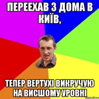 переехав з дома в київ, тепер вертухі викручую на висшому уровні