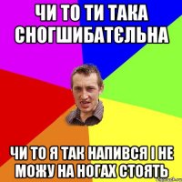 чи то ти така сногшибатєльна чи то я так напився і не можу на ногах стоять