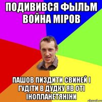 подивився фыльм война міров пашов пиздити свиней і гудіти в дудку яв оті інопланетяніни