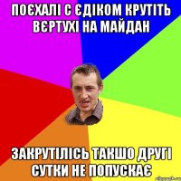 поєхалі с Єдіком крутіть вєртухі на майдан закрутілісь такшо другі сутки не попускає