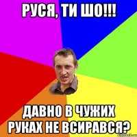 РУСЯ, ТИ ШО!!! ДАВНО В ЧУЖИХ РУКАХ НЕ ВСИРАВСЯ?