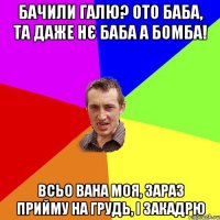 Бачили Галю? Ото Баба, та даже нє БАба а БОМБА! Всьо вана моя, зараз прийму на грудь, і закадрю