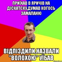 Приїхав в Яричів на діскатєку,думав когось замаланю відпіздили,назвали "волохою" уїбав