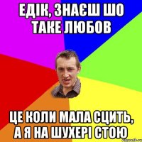 Едік, знаєш шо таке любов це коли мала сцить, а я на шухері стою