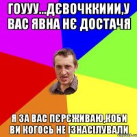 Гоууу...Дєвочккиии,у вас явна нє достачя я за вас пєрєживаю,коби ви когось не ізнасілували