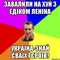 Завалили на хуй з Едіком Леніна Украіна-знай сваіх гєроів!