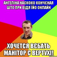 Ангеліна наскоко кончєная што при відя їйо онлайн хочется вєбать манітор с вертухі!