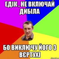 едік , не включай дибіла бо виключу його з вєртухі